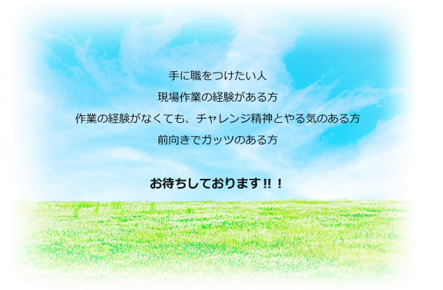 手に職をつけたい人。現場作業の経験がある方。作業の経験がなくても、チャレンジ精神とやる気のある方。前向きでガッツのある方。お待ちしております！！